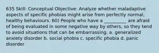 635 Skill: Conceptual Objective: Analyze whether maladaptive aspects of specific phobias might arise from perfectly normal, healthy behaviours. 60) People who have a __________ are afraid of being evaluated in some negative way by others, so they tend to avoid situations that can be embarrassing. a. generalized anxiety disorder b. social phobia c. specific phobia d. panic disorder