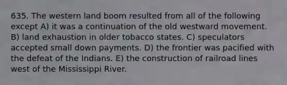 635. The western land boom resulted from all of the following except A) it was a continuation of the old westward movement. B) land exhaustion in older tobacco states. C) speculators accepted small down payments. D) the frontier was pacified with the defeat of the Indians. E) the construction of railroad lines west of the Mississippi River.