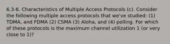 6.3-6. Characteristics of Multiple Access Protocols (c). Consider the following multiple access protocols that we've studied: (1) TDMA, and FDMA (2) CSMA (3) Aloha, and (4) polling. For which of these protocols is the maximum channel utilization 1 (or very close to 1)?