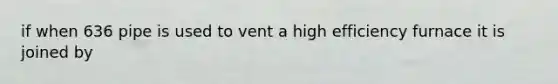 if when 636 pipe is used to vent a high efficiency furnace it is joined by