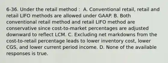 6-36. Under the retail method： A. Conventional retail, retail and retail LIFO methods are allowed under GAAP. B. Both conventional retail method and retail LIFO method are conservative since cost-to-market percentages are adjusted downward to reflect LCM. C. Excluding net markdowns from the cost-to-retail percentage leads to lower inventory cost, lower CGS, and lower current period income. D. None of the available responses is true.