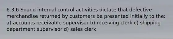 6.3.6 Sound internal control activities dictate that defective merchandise returned by customers be presented initially to the: a) accounts receivable supervisor b) receiving clerk c) shipping department supervisor d) sales clerk