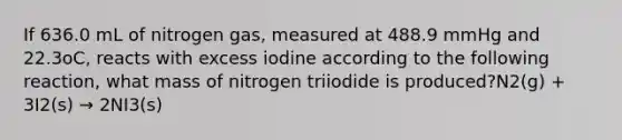 If 636.0 mL of nitrogen gas, measured at 488.9 mmHg and 22.3oC, reacts with excess iodine according to the following reaction, what mass of nitrogen triiodide is produced?N2(g) + 3I2(s) → 2NI3(s)