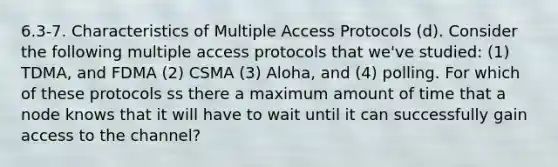 6.3-7. Characteristics of Multiple Access Protocols (d). Consider the following multiple access protocols that we've studied: (1) TDMA, and FDMA (2) CSMA (3) Aloha, and (4) polling. For which of these protocols ss there a maximum amount of time that a node knows that it will have to wait until it can successfully gain access to the channel?