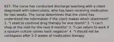 637. The nurse has conducted discharge teaching with a client diagnosed with tuberculosis, who has been receiving medication for two weeks. The nurse determines that the client has understood the information if the client makes which statement? 1. "I need to continue drug therapy for one month" 2. "I can't shop at the mall for the next 6 months" 3. "I can return to work if a sputum culture comes back negative" 4. "I should not be contagious after 2-3 weeks of medication therapy