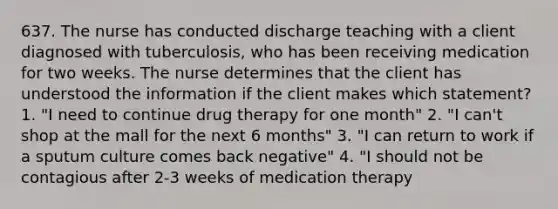 637. The nurse has conducted discharge teaching with a client diagnosed with tuberculosis, who has been receiving medication for two weeks. The nurse determines that the client has understood the information if the client makes which statement? 1. "I need to continue drug therapy for one month" 2. "I can't shop at the mall for the next 6 months" 3. "I can return to work if a sputum culture comes back negative" 4. "I should not be contagious after 2-3 weeks of medication therapy