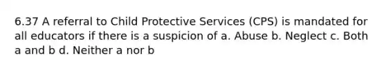 6.37 A referral to Child Protective Services (CPS) is mandated for all educators if there is a suspicion of a. Abuse b. Neglect c. Both a and b d. Neither a nor b