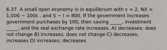 6.37. A small open economy is in equilibrium with ε = 2, NX = 1,000 − 100ε , and S − I = 800. If the government increases government purchases by 100, then saving _____, investment _____, and the real exchange rate increases. A) decreases; does not change B) increases; does not change C) decreases; increases D) increases; decreases