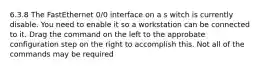 6.3.8 The FastEthernet 0/0 interface on a s witch is currently disable. You need to enable it so a workstation can be connected to it. Drag the command on the left to the approbate configuration step on the right to accomplish this. Not all of the commands may be required