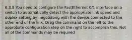 6.3.8 You need to configure the FastEthernet 0/1 interface on a switch to automatically detect the appropriate link speed and duplex setting by negotiating with the device connected to the other end of the link. Drag the command on the left to the approbate configuration step on the right to accomplish this. Not all of the commands may be required