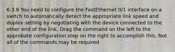 6.3.8 You need to configure the FastEthernet 0/1 interface on a switch to automatically detect the appropriate link speed and duplex setting by negotiating with the device connected to the other end of the link. Drag the command on the left to the approbate configuration step on the right to accomplish this. Not all of the commands may be required