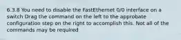 6.3.8 You need to disable the FastEthernet 0/0 interface on a switch Drag the command on the left to the approbate configuration step on the right to accomplish this. Not all of the commands may be required