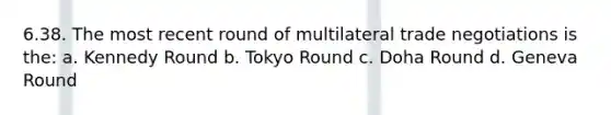 6.38. The most recent round of multilateral trade negotiations is the: a. Kennedy Round b. Tokyo Round c. Doha Round d. Geneva Round