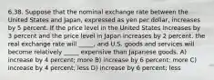 6.38. Suppose that the nominal exchange rate between the United States and Japan, expressed as yen per dollar, increases by 5 percent. If the price level in the United States increases by 3 percent and the price level in Japan increases by 2 percent, the real exchange rate will _____, and U.S. goods and services will become relatively _____ expensive than Japanese goods. A) increase by 4 percent; more B) increase by 6 percent; more C) increase by 4 percent; less D) increase by 6 percent; less