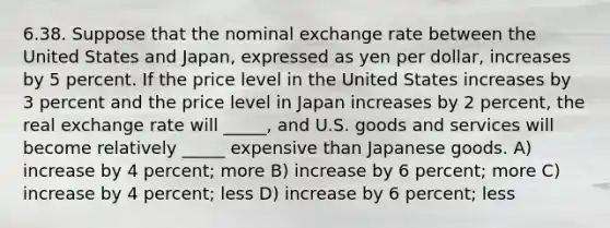 6.38. Suppose that the nominal exchange rate between the United States and Japan, expressed as yen per dollar, increases by 5 percent. If the price level in the United States increases by 3 percent and the price level in Japan increases by 2 percent, the real exchange rate will _____, and U.S. goods and services will become relatively _____ expensive than Japanese goods. A) increase by 4 percent; more B) increase by 6 percent; more C) increase by 4 percent; less D) increase by 6 percent; less