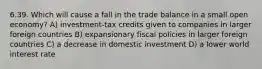 6.39. Which will cause a fall in the trade balance in a small open economy? A) investment-tax credits given to companies in larger foreign countries B) expansionary fiscal policies in larger foreign countries C) a decrease in domestic investment D) a lower world interest rate