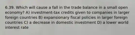 6.39. Which will cause a fall in the trade balance in a small open economy? A) investment-tax credits given to companies in larger foreign countries B) expansionary fiscal policies in larger foreign countries C) a decrease in domestic investment D) a lower world interest rate