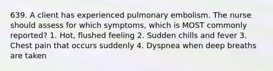 639. A client has experienced pulmonary embolism. The nurse should assess for which symptoms, which is MOST commonly reported? 1. Hot, flushed feeling 2. Sudden chills and fever 3. Chest pain that occurs suddenly 4. Dyspnea when deep breaths are taken