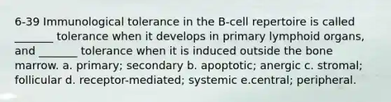 6-39 Immunological tolerance in the B-cell repertoire is called _______ tolerance when it develops in primary lymphoid organs, and _______ tolerance when it is induced outside the bone marrow. a. primary; secondary b. apoptotic; anergic c. stromal; follicular d. receptor-mediated; systemic e.central; peripheral.