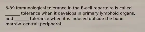 6-39 Immunological tolerance in the B-cell repertoire is called _______ tolerance when it develops in primary lymphoid organs, and _______ tolerance when it is induced outside the bone marrow. central; peripheral.