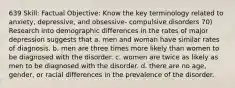 639 Skill: Factual Objective: Know the key terminology related to anxiety, depressive, and obsessive- compulsive disorders 70) Research into demographic differences in the rates of major depression suggests that a. men and woman have similar rates of diagnosis. b. men are three times more likely than women to be diagnosed with the disorder. c. women are twice as likely as men to be diagnosed with the disorder. d. there are no age, gender, or racial differences in the prevalence of the disorder.