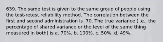 639. The same test is given to the same group of people using the test-retest reliability method. The correlation between the first and second administration is .70. The true variance (i.e., the percentage of shared variance or the level of the same thing measured in both) is a. 70%. b. 100%. c. 50%. d. 49%.