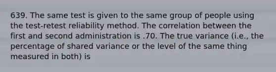 639. The same test is given to the same group of people using the test-retest reliability method. The correlation between the first and second administration is .70. The true variance (i.e., the percentage of shared variance or the level of the same thing measured in both) is