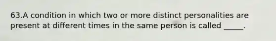 63.A condition in which two or more distinct personalities are present at different times in the same person is called _____.