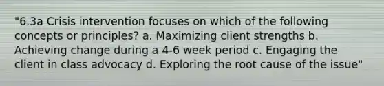 "6.3a Crisis intervention focuses on which of the following concepts or principles? a. Maximizing client strengths b. Achieving change during a 4-6 week period c. Engaging the client in class advocacy d. Exploring the root cause of the issue"