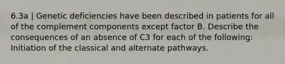 6.3a | Genetic deficiencies have been described in patients for all of the complement components except factor B. Describe the consequences of an absence of C3 for each of the following: Initiation of the classical and alternate pathways.