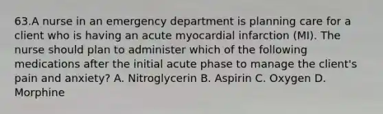 63.A nurse in an emergency department is planning care for a client who is having an acute myocardial infarction (MI). The nurse should plan to administer which of the following medications after the initial acute phase to manage the client's pain and anxiety? A. Nitroglycerin B. Aspirin C. Oxygen D. Morphine