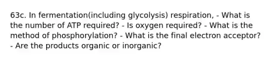 63c. In fermentation(including glycolysis) respiration, - What is the number of ATP required? - Is oxygen required? - What is the method of phosphorylation? - What is the final electron acceptor? - Are the products organic or inorganic?