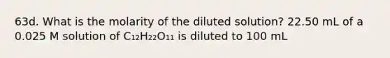 63d. What is the molarity of the diluted solution? 22.50 mL of a 0.025 M solution of C₁₂H₂₂O₁₁ is diluted to 100 mL