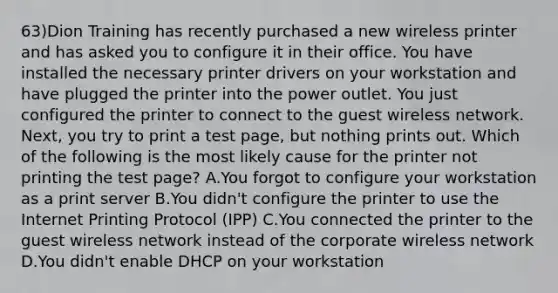 63)Dion Training has recently purchased a new wireless printer and has asked you to configure it in their office. You have installed the necessary printer drivers on your workstation and have plugged the printer into the power outlet. You just configured the printer to connect to the guest wireless network. Next, you try to print a test page, but nothing prints out. Which of the following is the most likely cause for the printer not printing the test page? A.You forgot to configure your workstation as a print server B.You didn't configure the printer to use the Internet Printing Protocol (IPP) C.You connected the printer to the guest wireless network instead of the corporate wireless network D.You didn't enable DHCP on your workstation