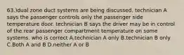 63.)dual zone duct systems are being discussed. technician A says the passenger controls only the passenger side temperature door. technician B says the driver may be in control of the rear passenger compartment temperature on some systems. who is correct A.technician A only B.technician B only C.Both A and B D.neither A or B