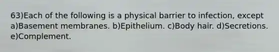 63)Each of the following is a physical barrier to infection, except a)Basement membranes. b)Epithelium. c)Body hair. d)Secretions. e)Complement.