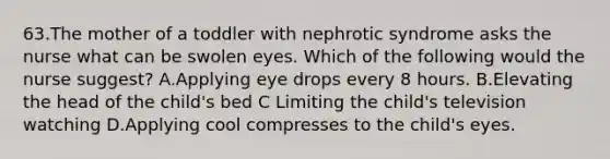 63.The mother of a toddler with nephrotic syndrome asks the nurse what can be swolen eyes. Which of the following would the nurse suggest? A.Applying eye drops every 8 hours. B.Elevating the head of the child's bed C Limiting the child's television watching D.Applying cool compresses to the child's eyes.