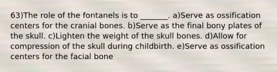 63)The role of the fontanels is to _______. a)Serve as ossification centers for the cranial bones. b)Serve as the final bony plates of the skull. c)Lighten the weight of the skull bones. d)Allow for compression of the skull during childbirth. e)Serve as ossification centers for the facial bone