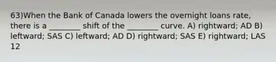 63)When the Bank of Canada lowers the overnight loans rate, there is a ________ shift of the ________ curve. A) rightward; AD B) leftward; SAS C) leftward; AD D) rightward; SAS E) rightward; LAS 12