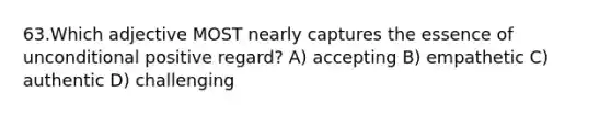 63.Which adjective MOST nearly captures the essence of unconditional positive regard? A) accepting B) empathetic C) authentic D) challenging