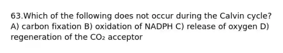 63.Which of the following does not occur during the Calvin cycle? A) carbon fixation B) oxidation of NADPH C) release of oxygen D) regeneration of the CO₂ acceptor