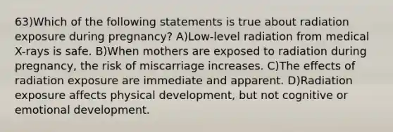 63)Which of the following statements is true about radiation exposure during pregnancy? A)Low-level radiation from medical X-rays is safe. B)When mothers are exposed to radiation during pregnancy, the risk of miscarriage increases. C)The effects of radiation exposure are immediate and apparent. D)Radiation exposure affects physical development, but not cognitive or emotional development.