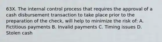 63X. The internal control process that requires the approval of a cash disbursement transaction to take place prior to the preparation of the check, will help to minimize the risk of: A. Fictitious payments B. Invalid payments C. Timing issues D. Stolen cash