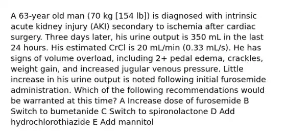 A 63-year old man (70 kg [154 lb]) is diagnosed with intrinsic acute kidney injury (AKI) secondary to ischemia after cardiac surgery. Three days later, his urine output is 350 mL in the last 24 hours. His estimated CrCl is 20 mL/min (0.33 mL/s). He has signs of volume overload, including 2+ pedal edema, crackles, weight gain, and increased jugular venous pressure. Little increase in his urine output is noted following initial furosemide administration. Which of the following recommendations would be warranted at this time? A Increase dose of furosemide B Switch to bumetanide C Switch to spironolactone D Add hydrochlorothiazide E Add mannitol