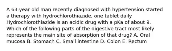 A 63-year old man recently diagnosed with hypertension started a therapy with hydrochlorothiazide, one tablet daily. Hydrochlorothiazide is an acidic drug with a pKa of about 9. Which of the following parts of the digestive tract most likely represents the main site of absorption of that drug? A. Oral mucosa B. Stomach C. Small intestine D. Colon E. Rectum