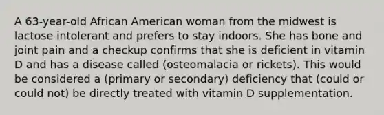 A 63-year-old African American woman from the midwest is lactose intolerant and prefers to stay indoors. She has bone and joint pain and a checkup confirms that she is deficient in vitamin D and has a disease called (osteomalacia or rickets). This would be considered a (primary or secondary) deficiency that (could or could not) be directly treated with vitamin D supplementation.