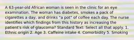 A 63-year-old African woman is seen in the clinic for an eye examination. The woman has diabetes, smokes a pack of cigarettes a day, and drinks "a pot" of coffee each day. The nurse identifies which findings from this history as increasing the patient's risk of glaucoma? Standard Text: Select all that apply. 1. Ethnic origin 2. Age 3. Caffeine intake 4. Comorbidity 5. Smoking