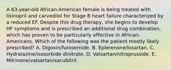 A 63-year-old African-American female is being treated with lisinopril and carvedilol for Stage B heart failure characterized by a reduced EF. Despite this drug therapy, she begins to develop HF symptoms and is prescribed an additional drug combination, which has proven to be particularly effective in African- Americans. Which of the following was the patient mostly likely prescribed? A. Digoxin/furosemide. B. Eplerenone/losartan. C. Hydralazine/isosorbide dinitrate. D. Valsartan/nitroprusside. E. Milrinone/valsartan/sacubitril.