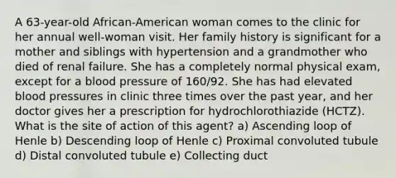 A 63-year-old African-American woman comes to the clinic for her annual well-woman visit. Her family history is significant for a mother and siblings with hypertension and a grandmother who died of renal failure. She has a completely normal physical exam, except for a blood pressure of 160/92. She has had elevated blood pressures in clinic three times over the past year, and her doctor gives her a prescription for hydrochlorothiazide (HCTZ). What is the site of action of this agent? a) Ascending loop of Henle b) Descending loop of Henle c) Proximal convoluted tubule d) Distal convoluted tubule e) Collecting duct