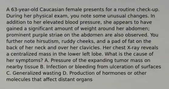 A 63-year-old Caucasian female presents for a routine check-up. During her physical exam, you note some unusual changes. In addition to her elevated blood pressure, she appears to have gained a significant amount of weight around her abdomen; prominent purple striae on the abdomen are also observed. You further note hirsutism, ruddy cheeks, and a pad of fat on the back of her neck and over her clavicles. Her chest X-ray reveals a centralized mass in the lower left lobe. What is the cause of her symptoms? A. Pressure of the expanding tumor mass on nearby tissue B. Infection or bleeding from ulceration of surfaces C. Generalized wasting D. Production of hormones or other molecules that affect distant organs